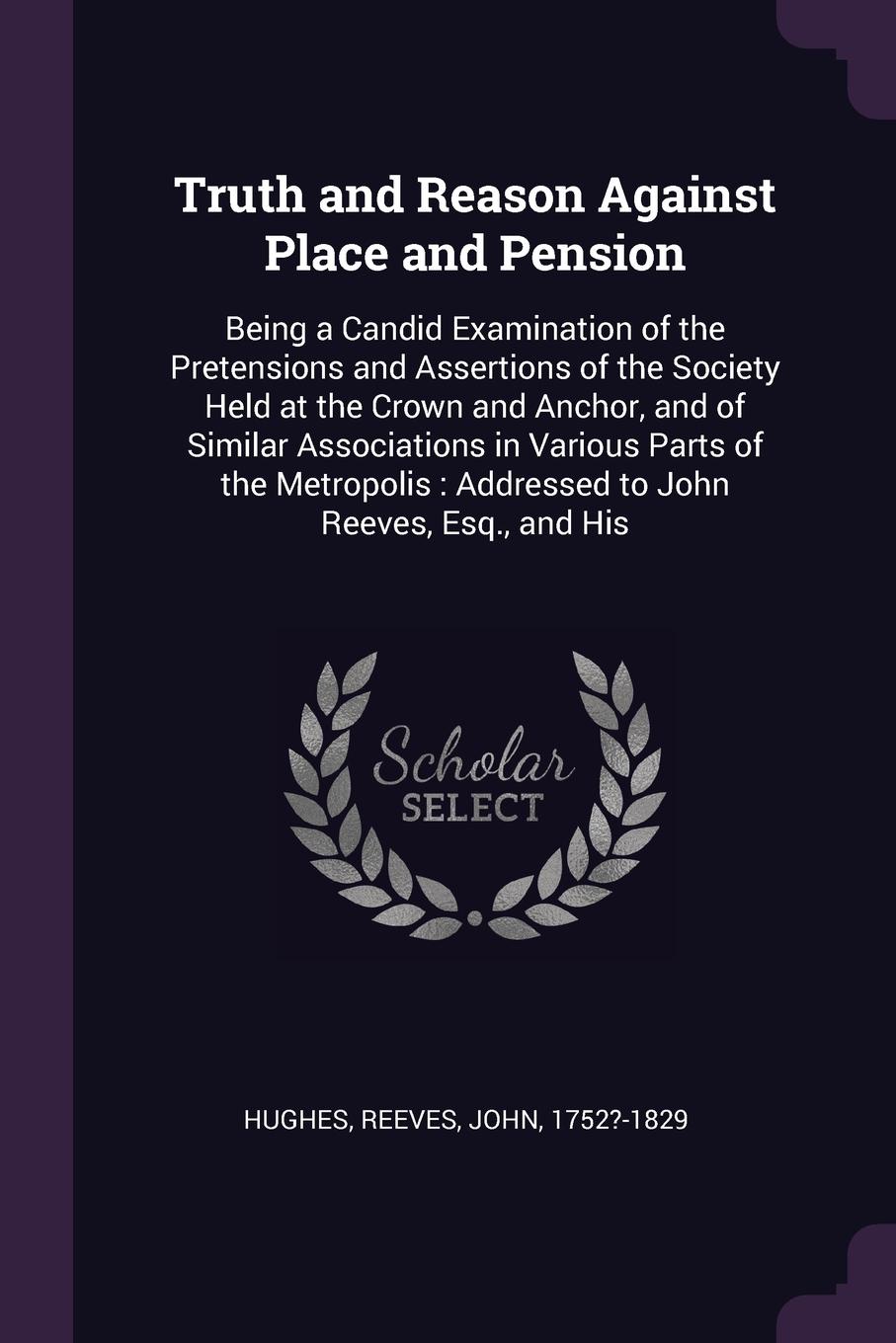 Truth and Reason Against Place and Pension. Being a Candid Examination of the Pretensions and Assertions of the Society Held at the Crown and Anchor, and of Similar Associations in Various Parts of the Metropolis : Addressed to John Reeves, Esq., ...
