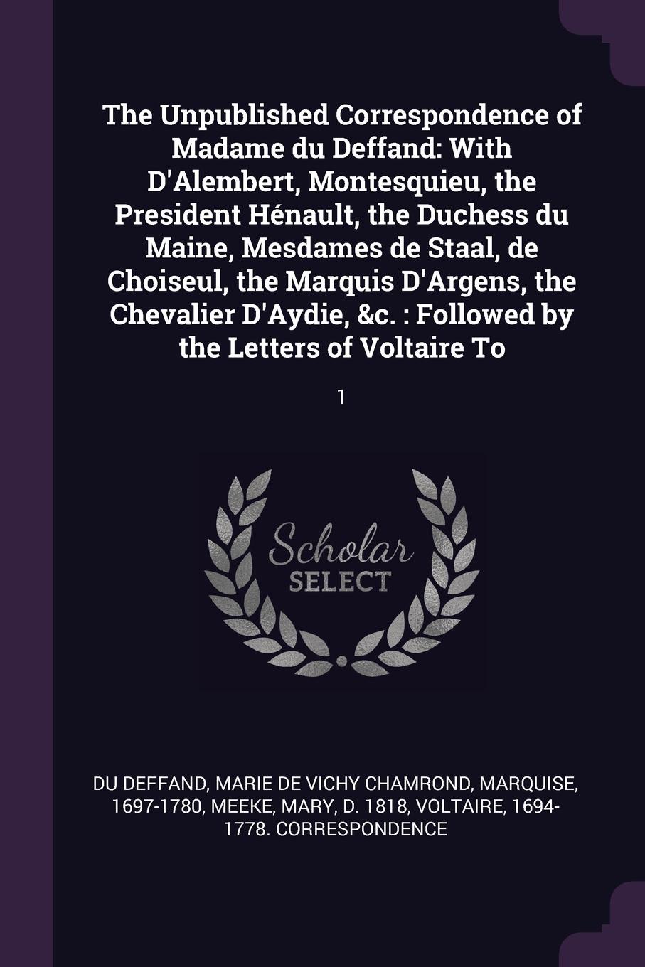 The Unpublished Correspondence of Madame du Deffand. With D`Alembert, Montesquieu, the President Henault, the Duchess du Maine, Mesdames de Staal, de Choiseul, the Marquis D`Argens, the Chevalier D`Aydie, &c. : Followed by the Letters of Voltaire ...