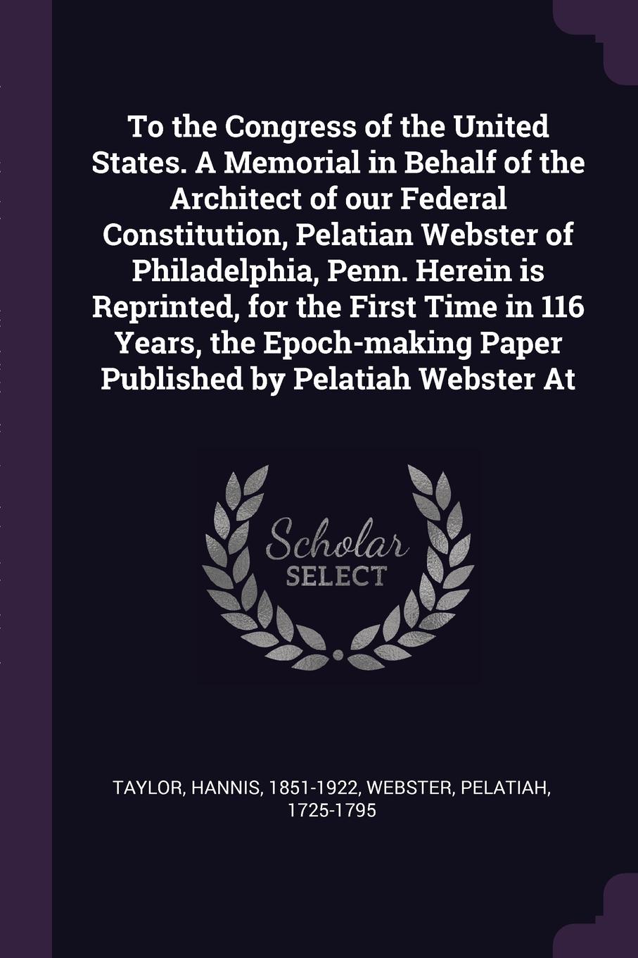 To the Congress of the United States. A Memorial in Behalf of the Architect of our Federal Constitution, Pelatian Webster of Philadelphia, Penn. Herein is Reprinted, for the First Time in 116 Years, the Epoch-making Paper Published by Pelatiah Web...