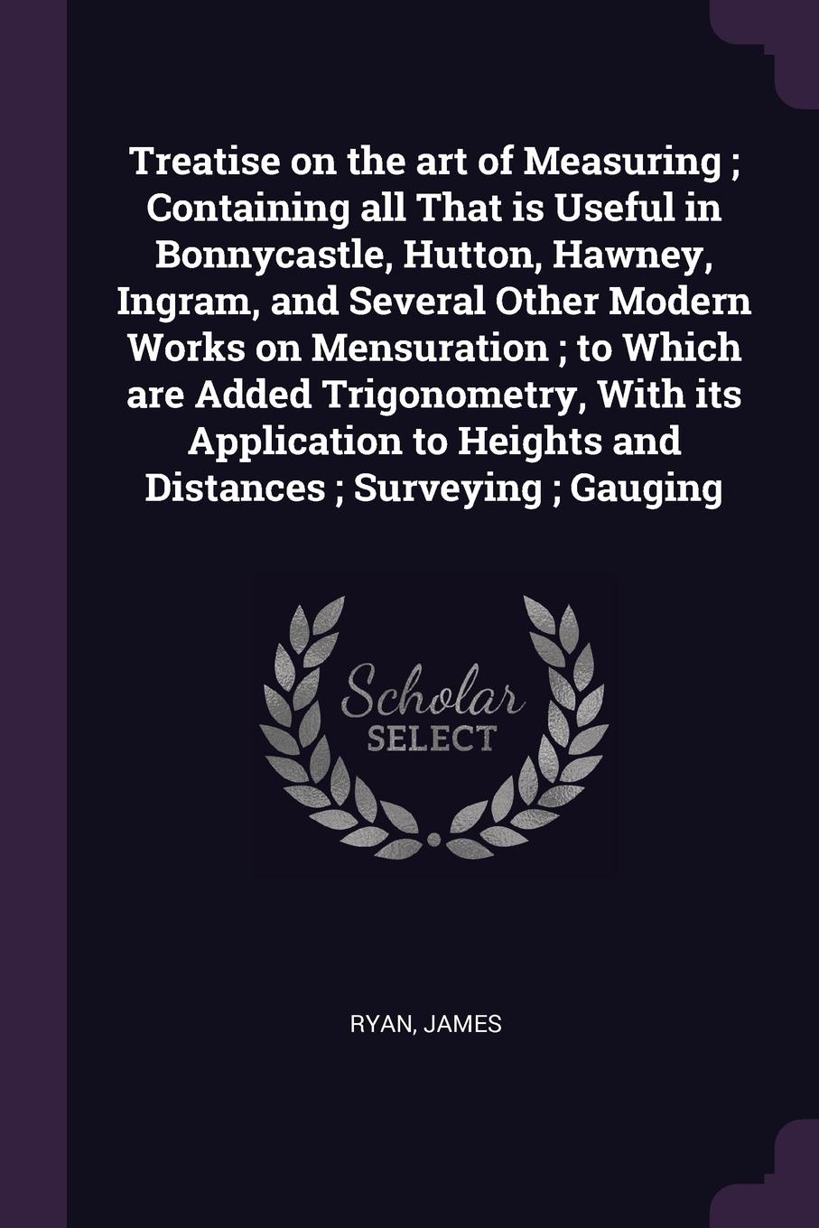 Treatise on the art of Measuring ; Containing all That is Useful in Bonnycastle, Hutton, Hawney, Ingram, and Several Other Modern Works on Mensuration ; to Which are Added Trigonometry, With its Application to Heights and Distances ; Surveying ; G...