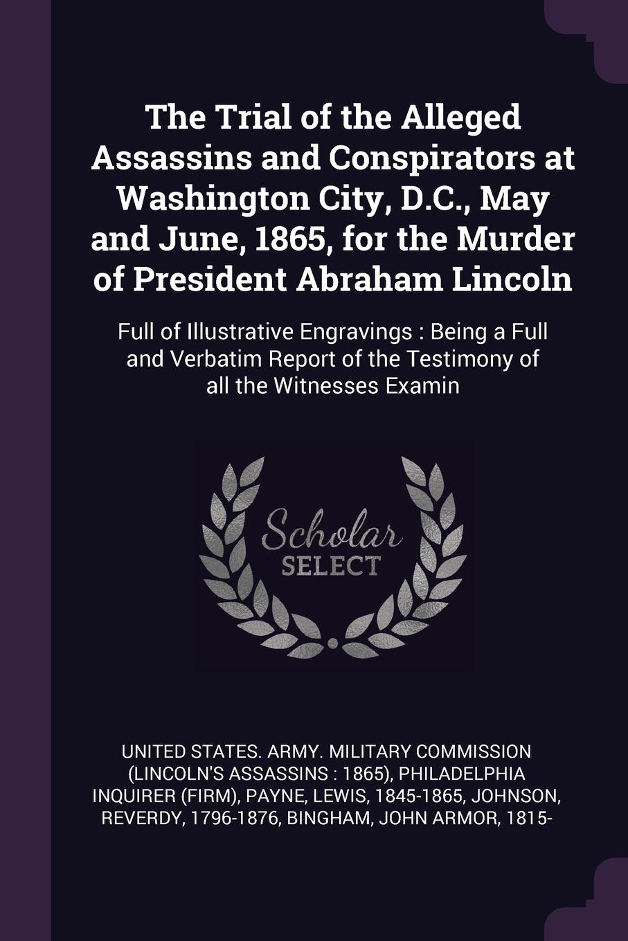 The Trial of the Alleged Assassins and Conspirators at Washington City, D.C., May and June, 1865, for the Murder of President Abraham Lincoln. Full of Illustrative Engravings : Being a Full and Verbatim Report of the Testimony of all the Witnesses...