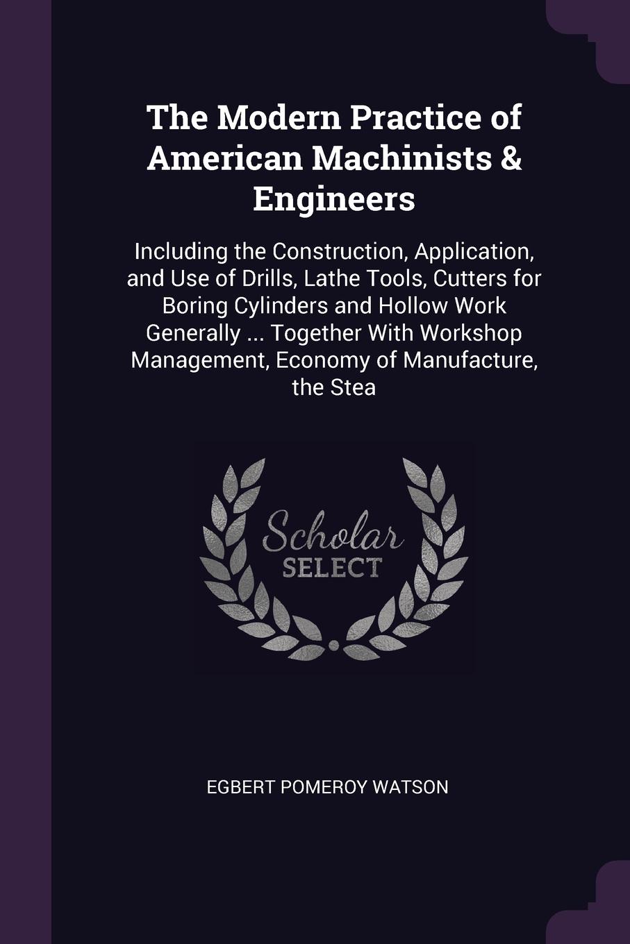 The Modern Practice of American Machinists & Engineers. Including the Construction, Application, and Use of Drills, Lathe Tools, Cutters for Boring Cylinders and Hollow Work Generally ... Together With Workshop Management, Economy of Manufacture, ...