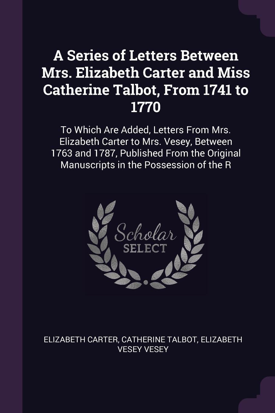 A Series of Letters Between Mrs. Elizabeth Carter and Miss Catherine Talbot, From 1741 to 1770. To Which Are Added, Letters From Mrs. Elizabeth Carter to Mrs. Vesey, Between 1763 and 1787, Published From the Original Manuscripts in the Possession ...