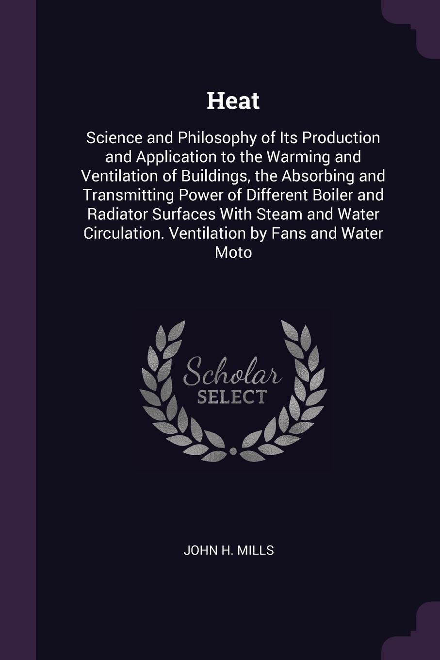 Heat. Science and Philosophy of Its Production and Application to the Warming and Ventilation of Buildings, the Absorbing and Transmitting Power of Different Boiler and Radiator Surfaces With Steam and Water Circulation. Ventilation by Fans and Wa...