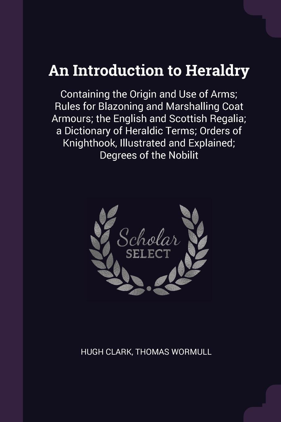 An Introduction to Heraldry. Containing the Origin and Use of Arms; Rules for Blazoning and Marshalling Coat Armours; the English and Scottish Regalia; a Dictionary of Heraldic Terms; Orders of Knighthook, Illustrated and Explained; Degrees of the...