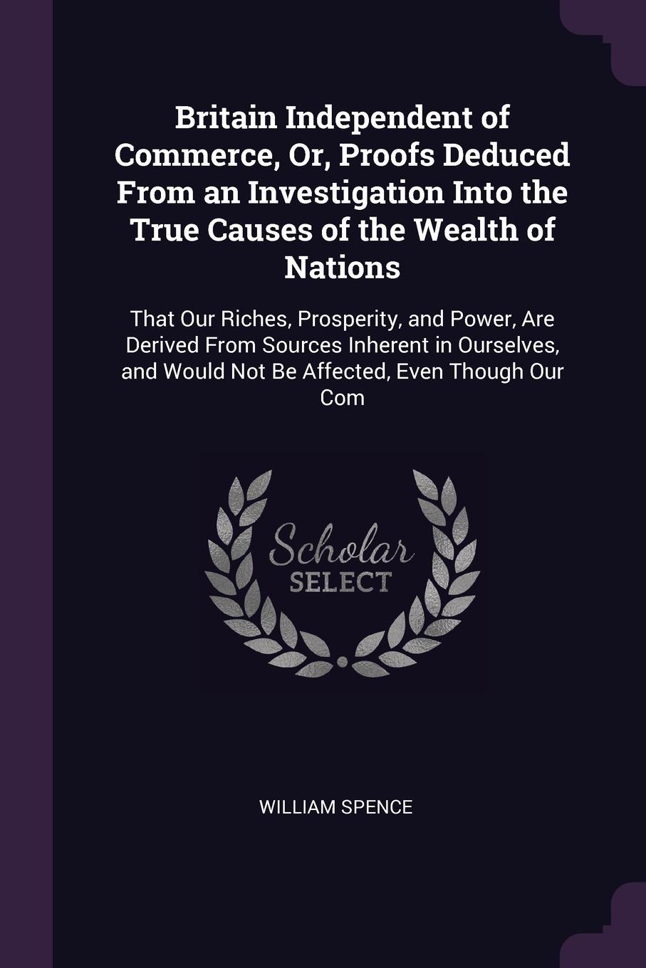 Britain Independent of Commerce, Or, Proofs Deduced From an Investigation Into the True Causes of the Wealth of Nations. That Our Riches, Prosperity, and Power, Are Derived From Sources Inherent in Ourselves, and Would Not Be Affected, Even Though...