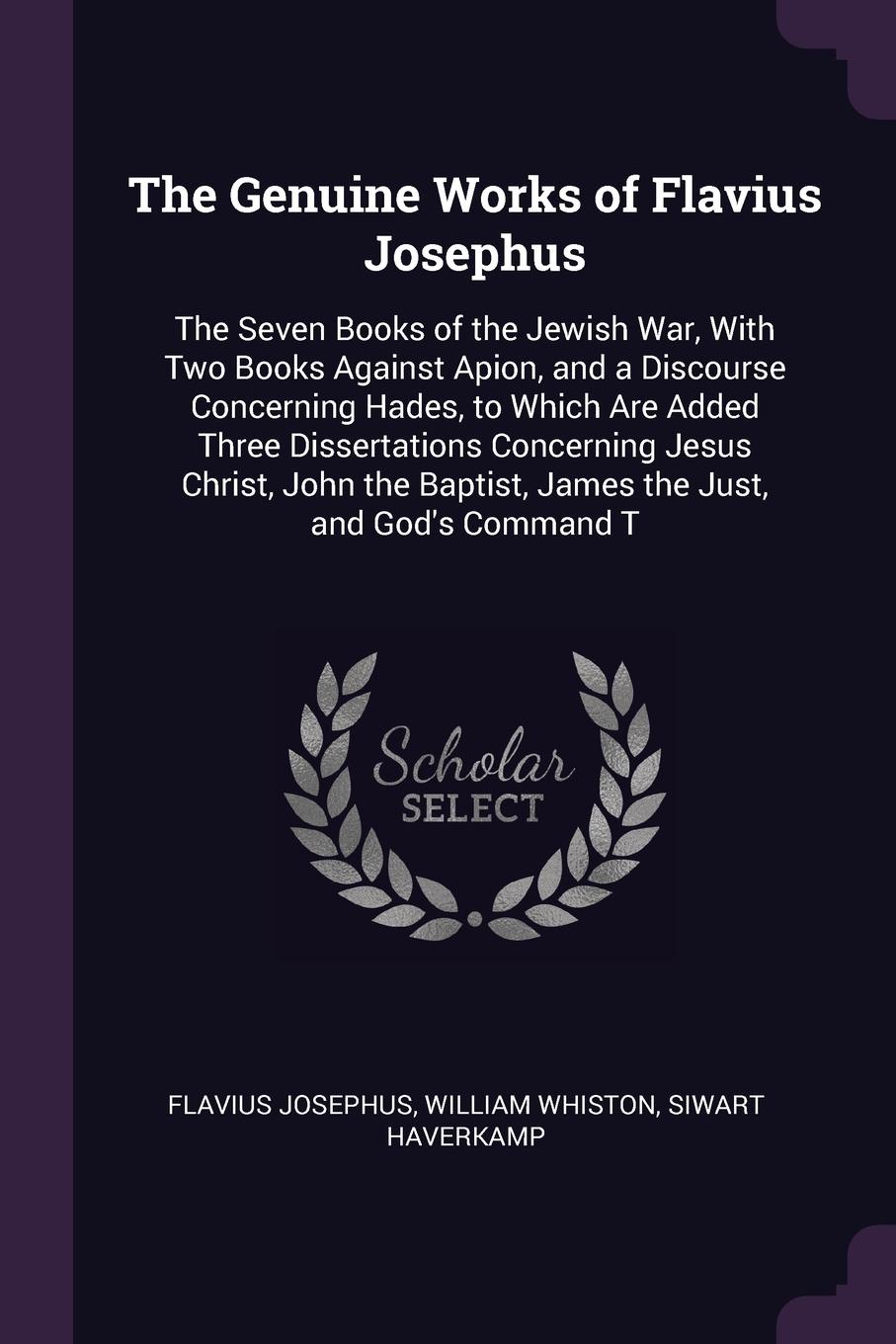 The Genuine Works of Flavius Josephus. The Seven Books of the Jewish War, With Two Books Against Apion, and a Discourse Concerning Hades, to Which Are Added Three Dissertations Concerning Jesus Christ, John the Baptist, James the Just, and God`s C...