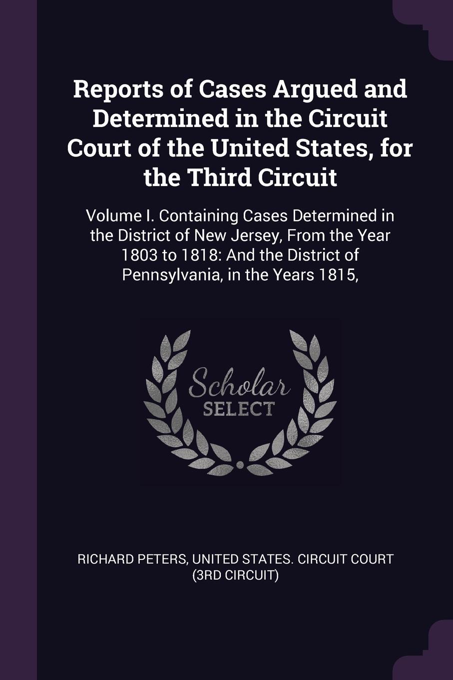 Reports of Cases Argued and Determined in the Circuit Court of the United States, for the Third Circuit. Volume I. Containing Cases Determined in the District of New Jersey, From the Year 1803 to 1818: And the District of Pennsylvania, in the Year...