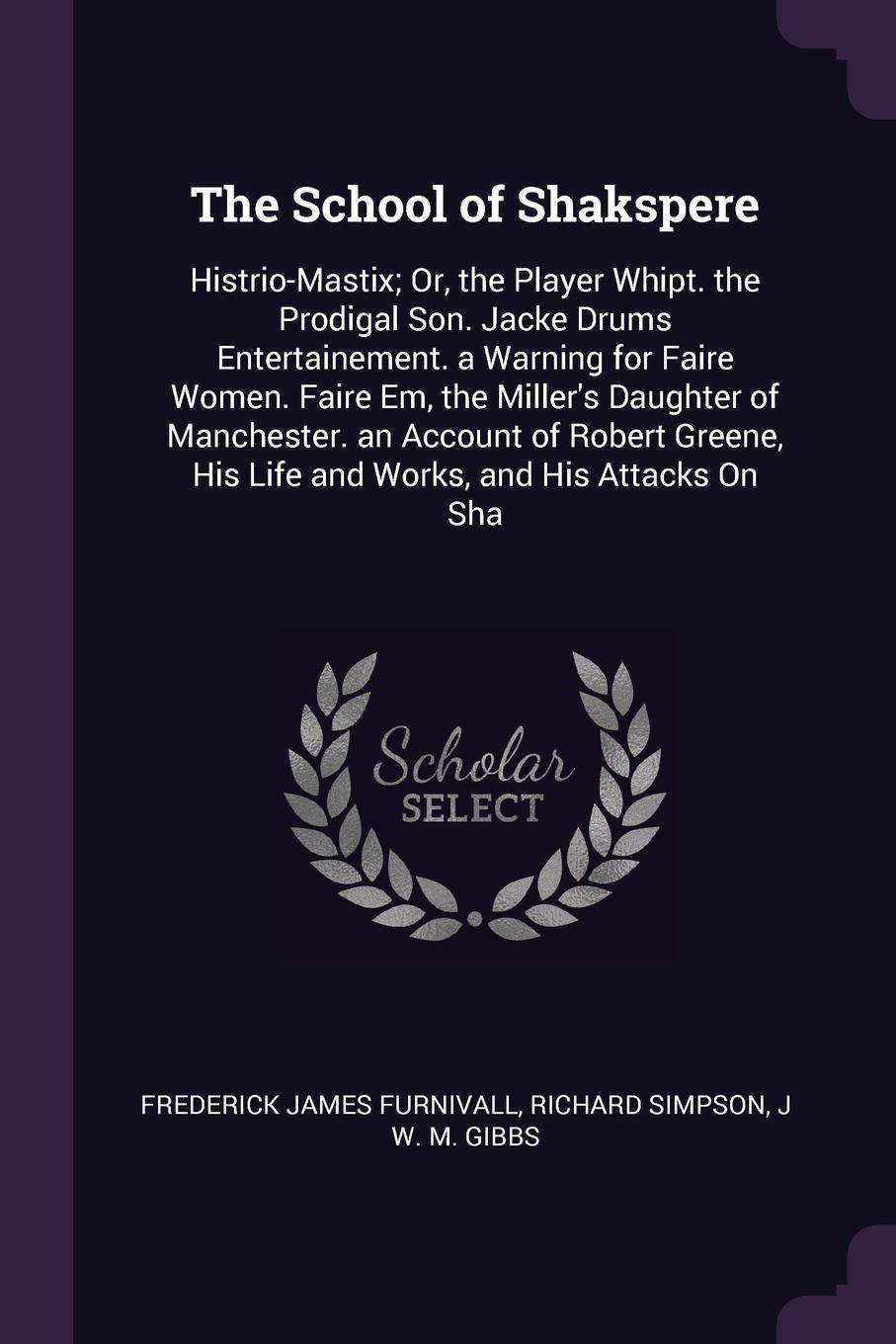 The School of Shakspere. Histrio-Mastix; Or, the Player Whipt. the Prodigal Son. Jacke Drums Entertainement. a Warning for Faire Women. Faire Em, the Miller`s Daughter of Manchester. an Account of Robert Greene, His Life and Works, and His Attacks...