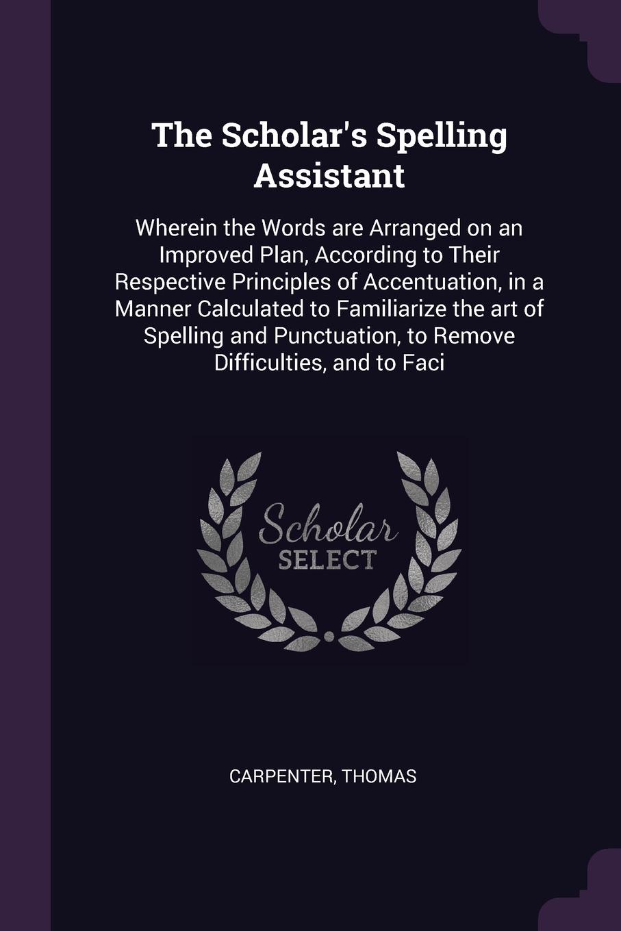 The Scholar`s Spelling Assistant. Wherein the Words are Arranged on an Improved Plan, According to Their Respective Principles of Accentuation, in a Manner Calculated to Familiarize the art of Spelling and Punctuation, to Remove Difficulties, and ...