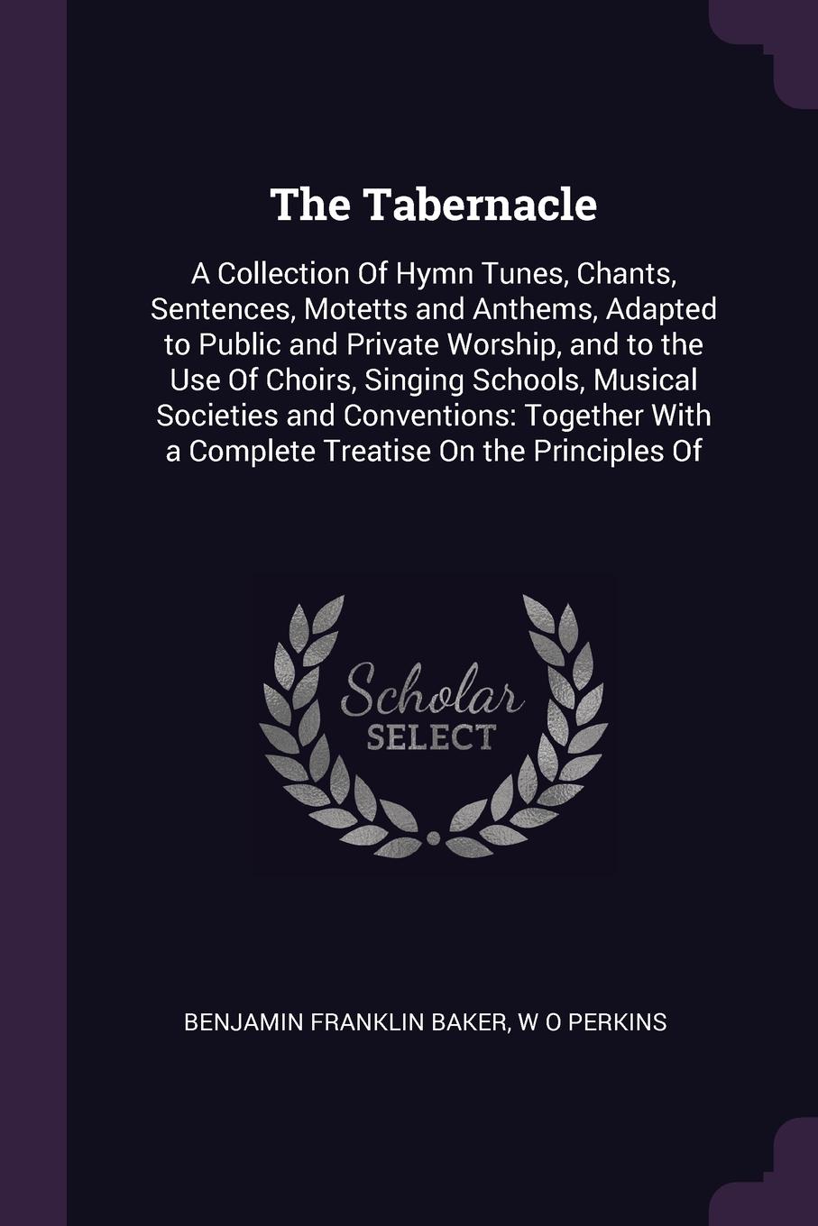 The Tabernacle. A Collection Of Hymn Tunes, Chants, Sentences, Motetts and Anthems, Adapted to Public and Private Worship, and to the Use Of Choirs, Singing Schools, Musical Societies and Conventions: Together With a Complete Treatise On the Princ...