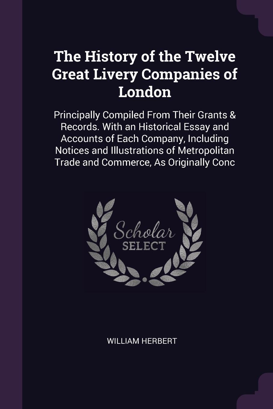 The History of the Twelve Great Livery Companies of London. Principally Compiled From Their Grants & Records. With an Historical Essay and Accounts of Each Company, Including Notices and Illustrations of Metropolitan Trade and Commerce, As Origina...