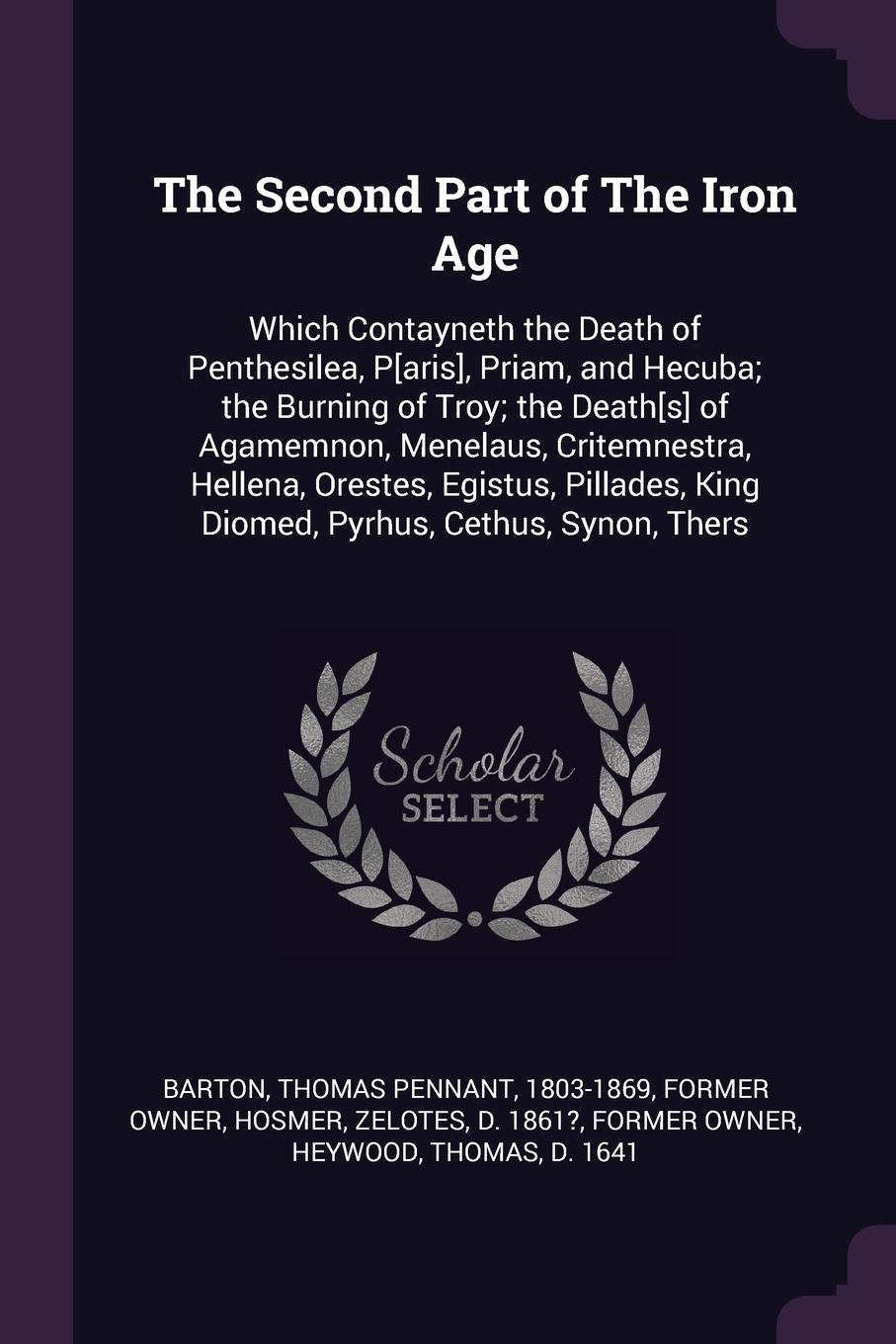 The Second Part of The Iron Age. Which Contayneth the Death of Penthesilea, P.aris., Priam, and Hecuba; the Burning of Troy; the Death.s. of Agamemnon, Menelaus, Critemnestra, Hellena, Orestes, Egistus, Pillades, King Diomed, Pyrhus, Cethus, Synon...