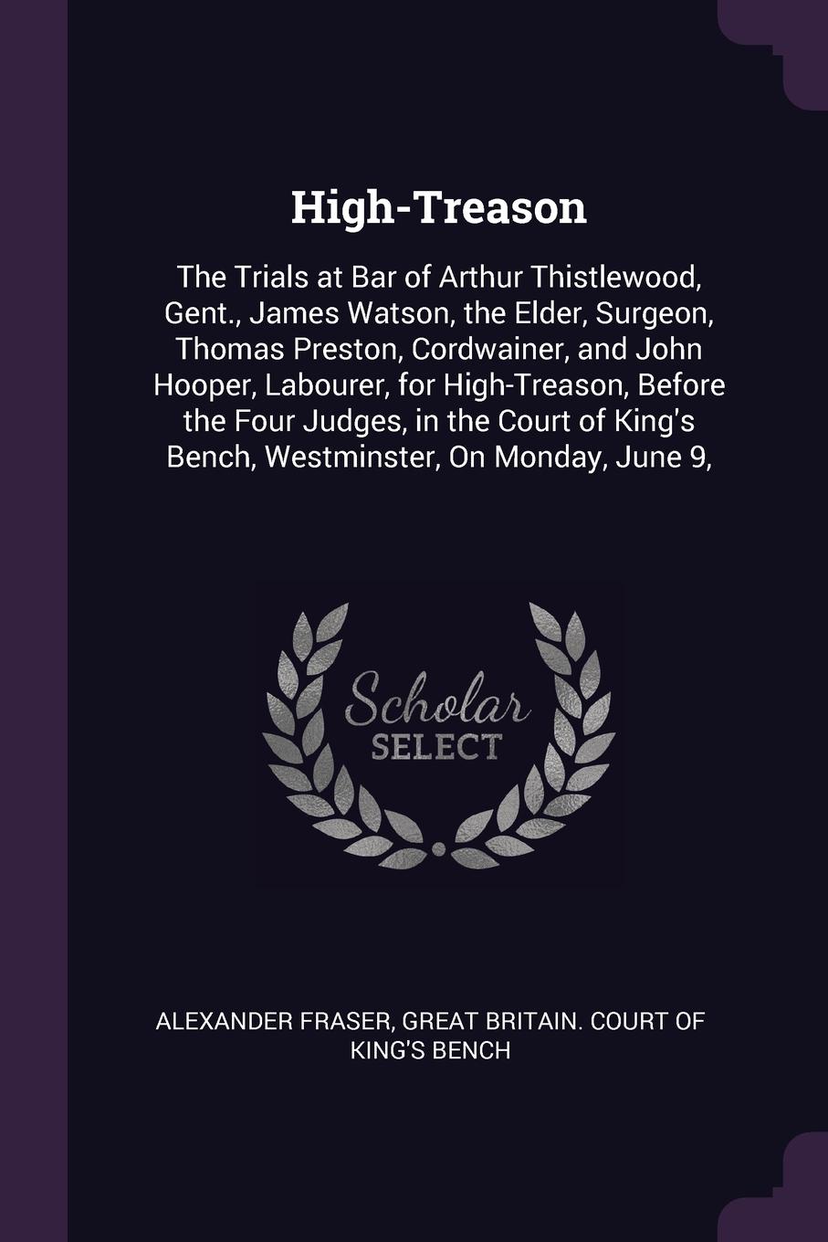 High-Treason. The Trials at Bar of Arthur Thistlewood, Gent., James Watson, the Elder, Surgeon, Thomas Preston, Cordwainer, and John Hooper, Labourer, for High-Treason, Before the Four Judges, in the Court of King`s Bench, Westminster, On Monday, ...