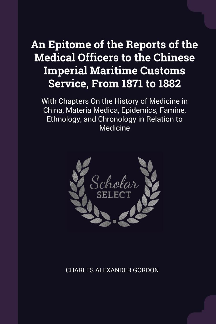 An Epitome of the Reports of the Medical Officers to the Chinese Imperial Maritime Customs Service, From 1871 to 1882. With Chapters On the History of Medicine in China, Materia Medica, Epidemics, Famine, Ethnology, and Chronology in Relation to M...