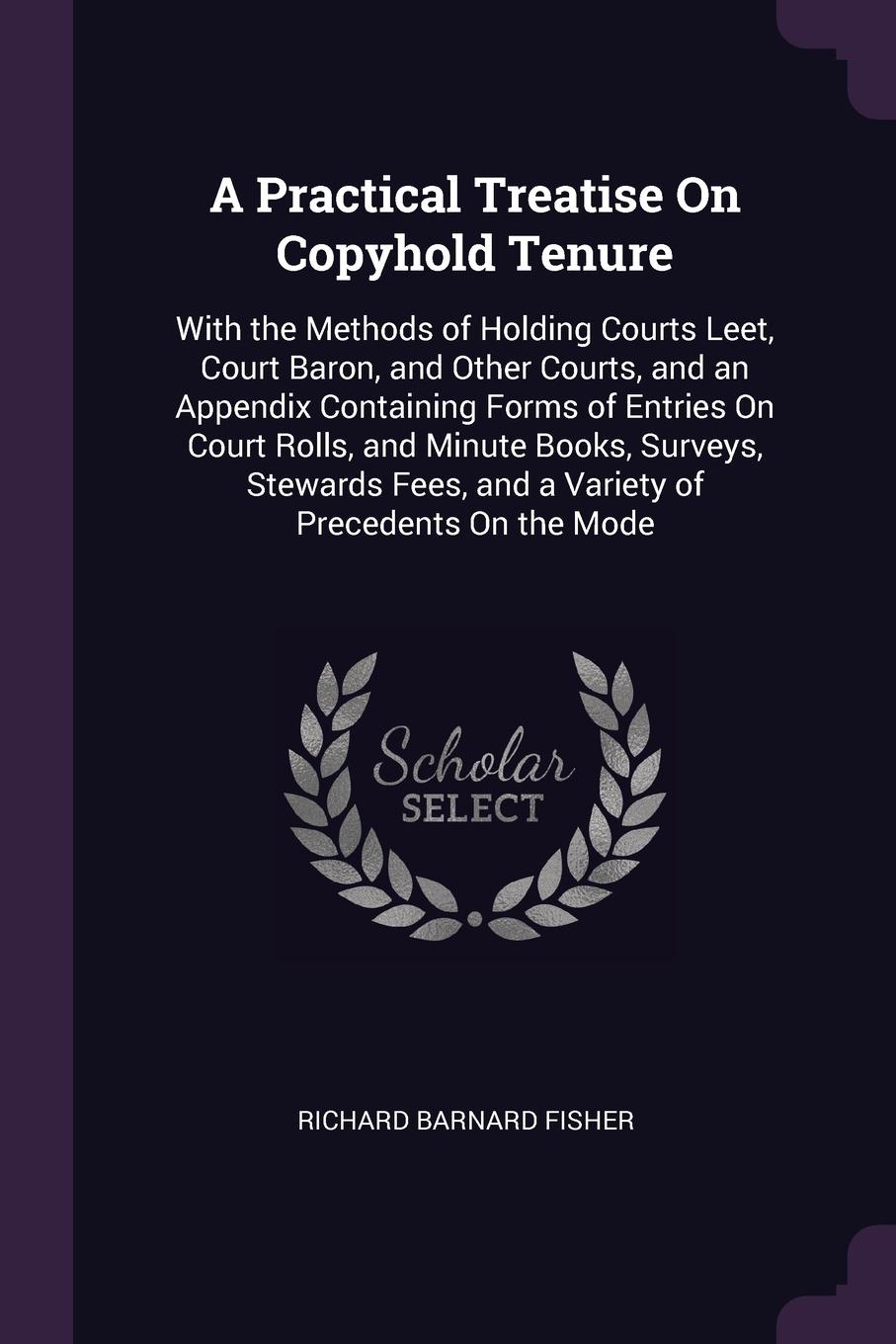 A Practical Treatise On Copyhold Tenure. With the Methods of Holding Courts Leet, Court Baron, and Other Courts, and an Appendix Containing Forms of Entries On Court Rolls, and Minute Books, Surveys, Stewards Fees, and a Variety of Precedents On t...