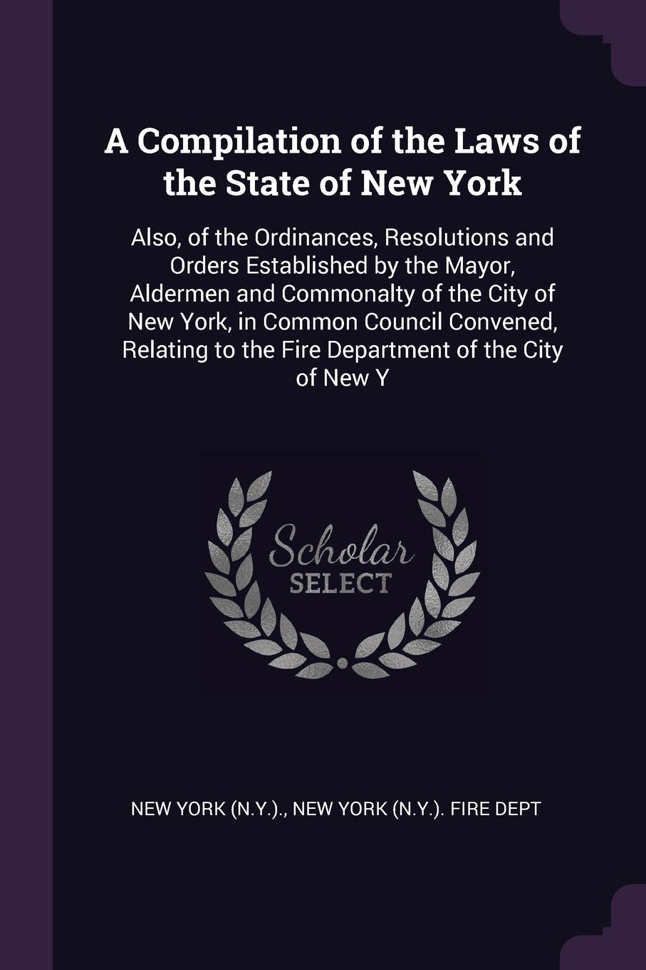 A Compilation of the Laws of the State of New York. Also, of the Ordinances, Resolutions and Orders Established by the Mayor, Aldermen and Commonalty of the City of New York, in Common Council Convened, Relating to the Fire Department of the City ...