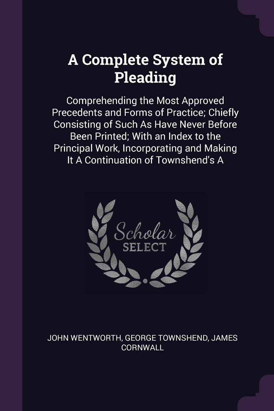 A Complete System of Pleading. Comprehending the Most Approved Precedents and Forms of Practice; Chiefly Consisting of Such As Have Never Before Been Printed; With an Index to the Principal Work, Incorporating and Making It A Continuation of Towns...