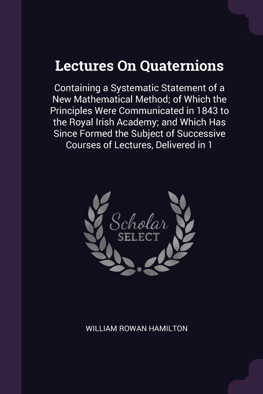 Lectures On Quaternions. Containing a Systematic Statement of a New Mathematical Method; of Which the Principles Were Communicated in 1843 to the Royal Irish Academy; and Which Has Since Formed the Subject of Successive Courses of Lectures, Delive...