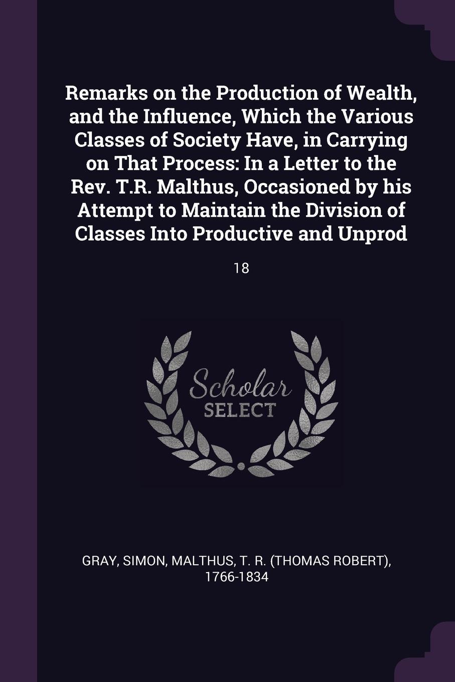 Remarks on the Production of Wealth, and the Influence, Which the Various Classes of Society Have, in Carrying on That Process. In a Letter to the Rev. T.R. Malthus, Occasioned by his Attempt to Maintain the Division of Classes Into Productive and...