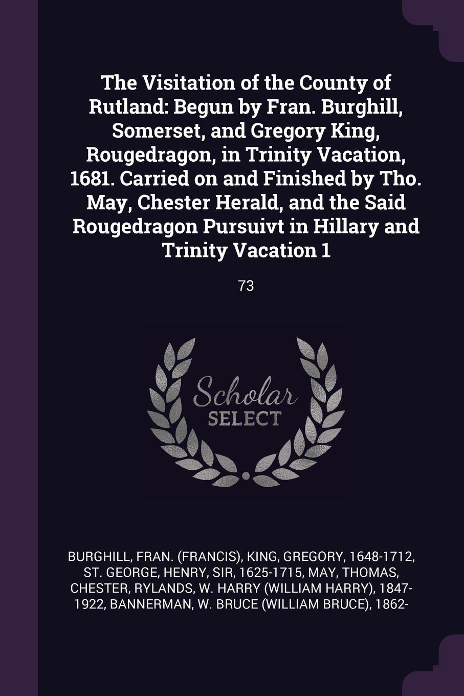 The Visitation of the County of Rutland. Begun by Fran. Burghill, Somerset, and Gregory King, Rougedragon, in Trinity Vacation, 1681. Carried on and Finished by Tho. May, Chester Herald, and the Said Rougedragon Pursuivt in Hillary and Trinity Vac...