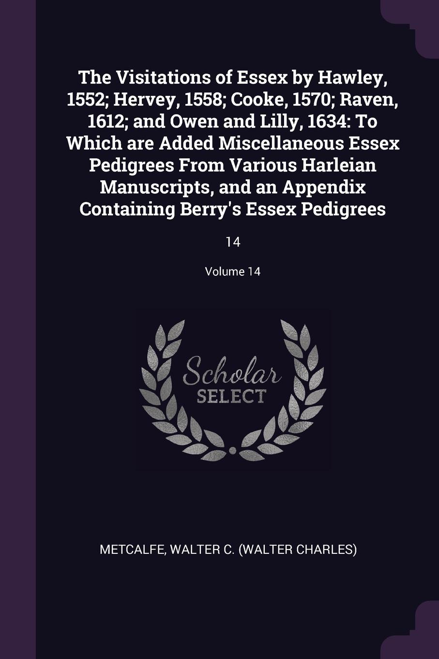 The Visitations of Essex by Hawley, 1552; Hervey, 1558; Cooke, 1570; Raven, 1612; and Owen and Lilly, 1634. To Which are Added Miscellaneous Essex Pedigrees From Various Harleian Manuscripts, and an Appendix Containing Berry`s Essex Pedigrees: 14;...