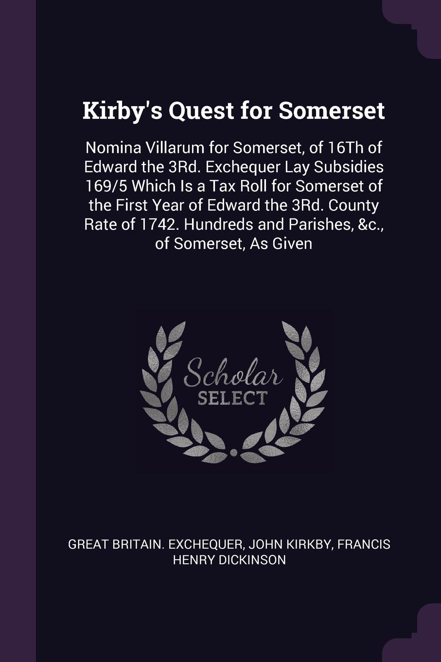 Kirby`s Quest for Somerset. Nomina Villarum for Somerset, of 16Th of Edward the 3Rd. Exchequer Lay Subsidies 169/5 Which Is a Tax Roll for Somerset of the First Year of Edward the 3Rd. County Rate of 1742. Hundreds and Parishes, &c., of Somerset, ...