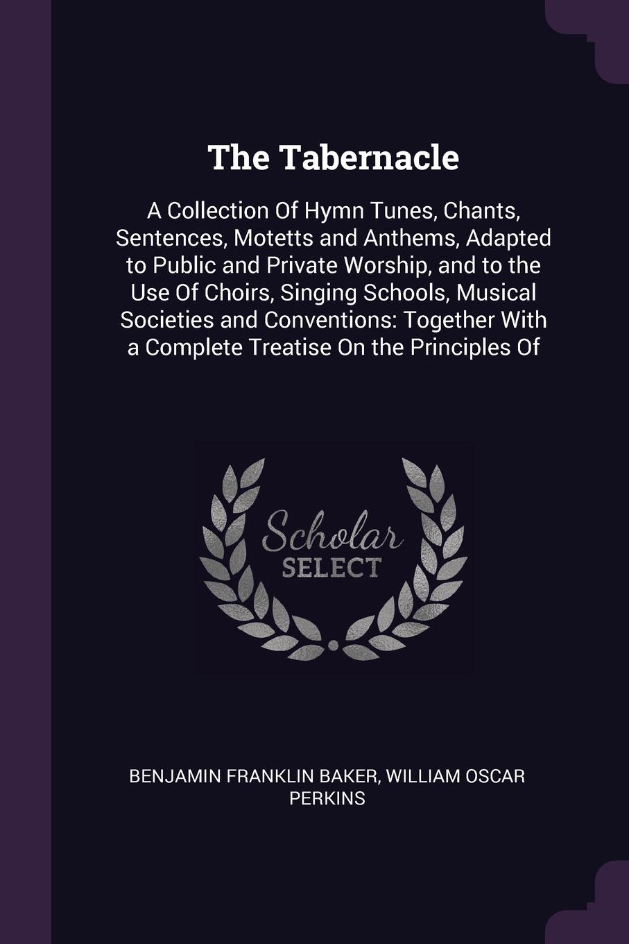 The Tabernacle. A Collection Of Hymn Tunes, Chants, Sentences, Motetts and Anthems, Adapted to Public and Private Worship, and to the Use Of Choirs, Singing Schools, Musical Societies and Conventions: Together With a Complete Treatise On the Princ...