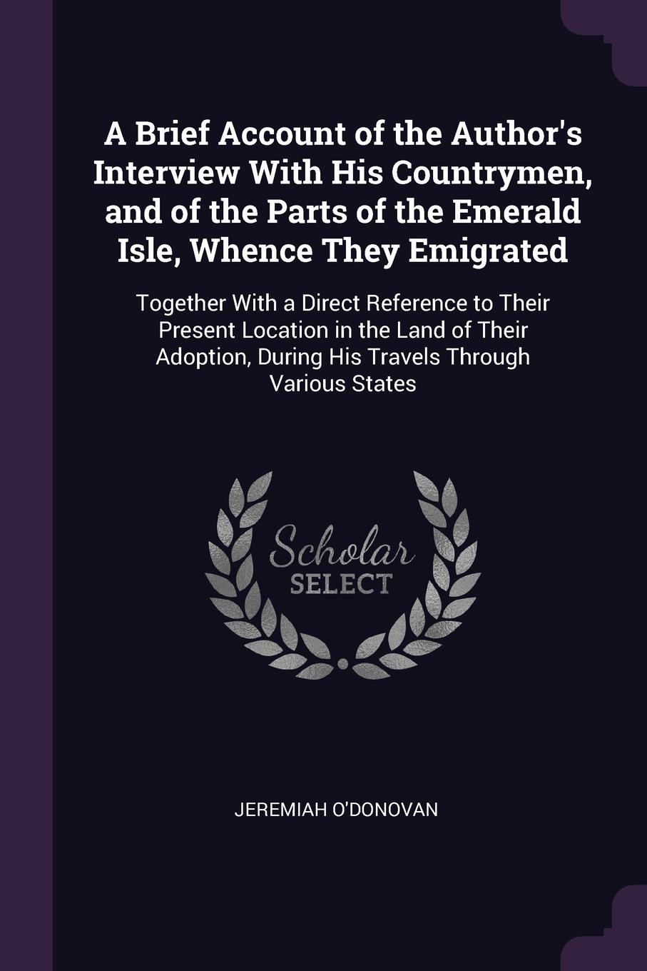 A Brief Account of the Author`s Interview With His Countrymen, and of the Parts of the Emerald Isle, Whence They Emigrated. Together With a Direct Reference to Their Present Location in the Land of Their Adoption, During His Travels Through Variou...