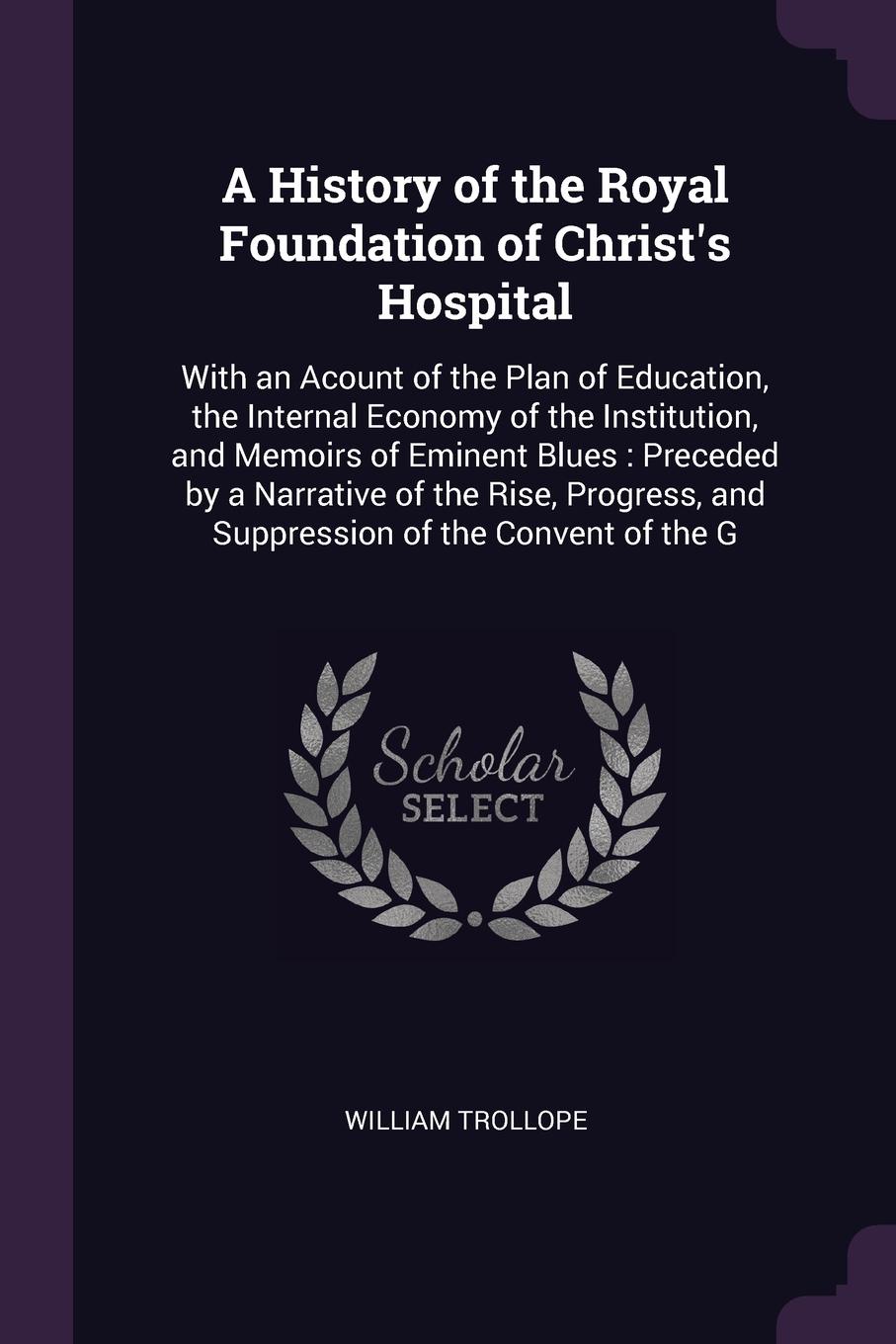 A History of the Royal Foundation of Christ`s Hospital. With an Acount of the Plan of Education, the Internal Economy of the Institution, and Memoirs of Eminent Blues : Preceded by a Narrative of the Rise, Progress, and Suppression of the Convent ...