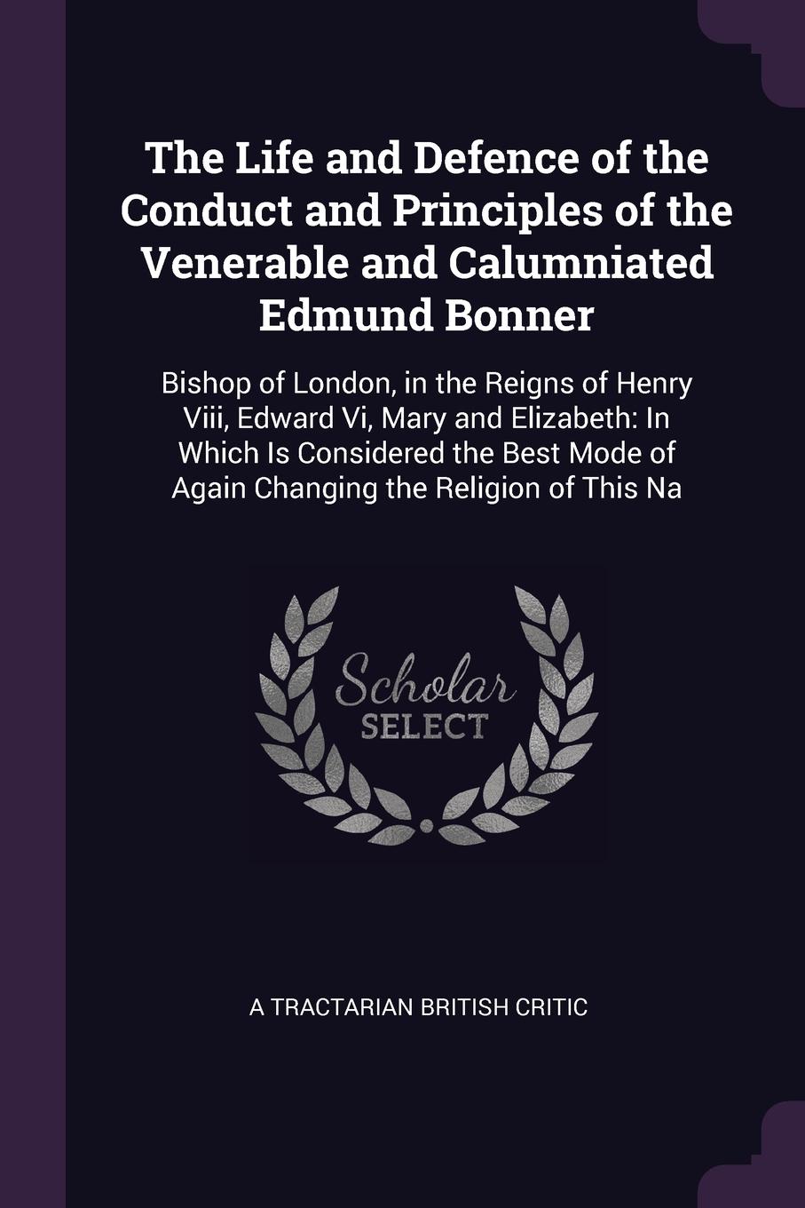 The Life and Defence of the Conduct and Principles of the Venerable and Calumniated Edmund Bonner. Bishop of London, in the Reigns of Henry Viii, Edward Vi, Mary and Elizabeth: In Which Is Considered the Best Mode of Again Changing the Religion of...