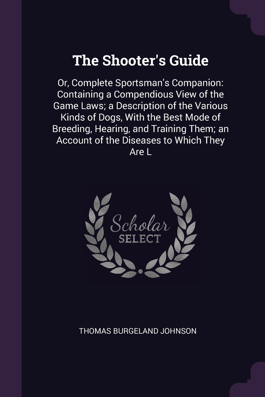 The Shooter`s Guide. Or, Complete Sportsman`s Companion: Containing a Compendious View of the Game Laws; a Description of the Various Kinds of Dogs, With the Best Mode of Breeding, Hearing, and Training Them; an Account of the Diseases to Which Th...