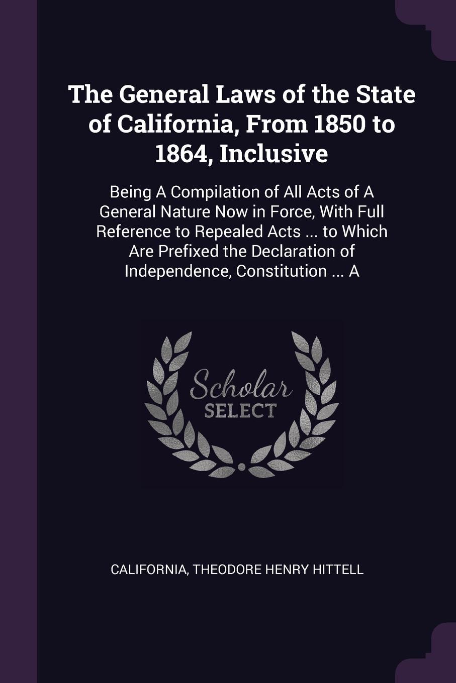 The General Laws of the State of California, From 1850 to 1864, Inclusive. Being A Compilation of All Acts of A General Nature Now in Force, With Full Reference to Repealed Acts ... to Which Are Prefixed the Declaration of Independence, Constituti...