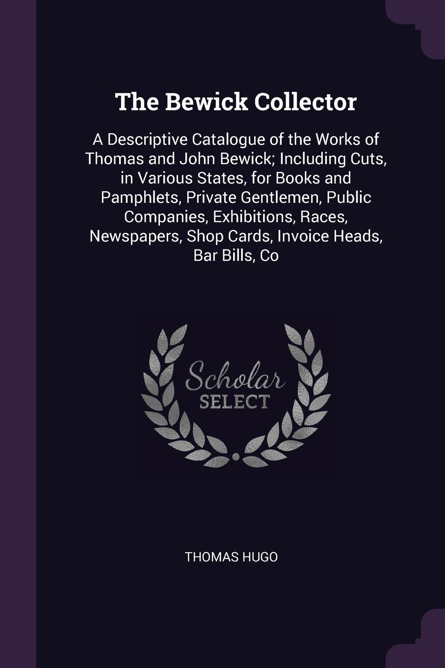 The Bewick Collector. A Descriptive Catalogue of the Works of Thomas and John Bewick; Including Cuts, in Various States, for Books and Pamphlets, Private Gentlemen, Public Companies, Exhibitions, Races, Newspapers, Shop Cards, Invoice Heads, Bar B...