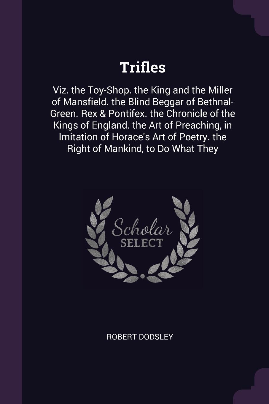 Trifles. Viz. the Toy-Shop. the King and the Miller of Mansfield. the Blind Beggar of Bethnal-Green. Rex & Pontifex. the Chronicle of the Kings of England. the Art of Preaching, in Imitation of Horace`s Art of Poetry. the Right of Mankind, to Do W...