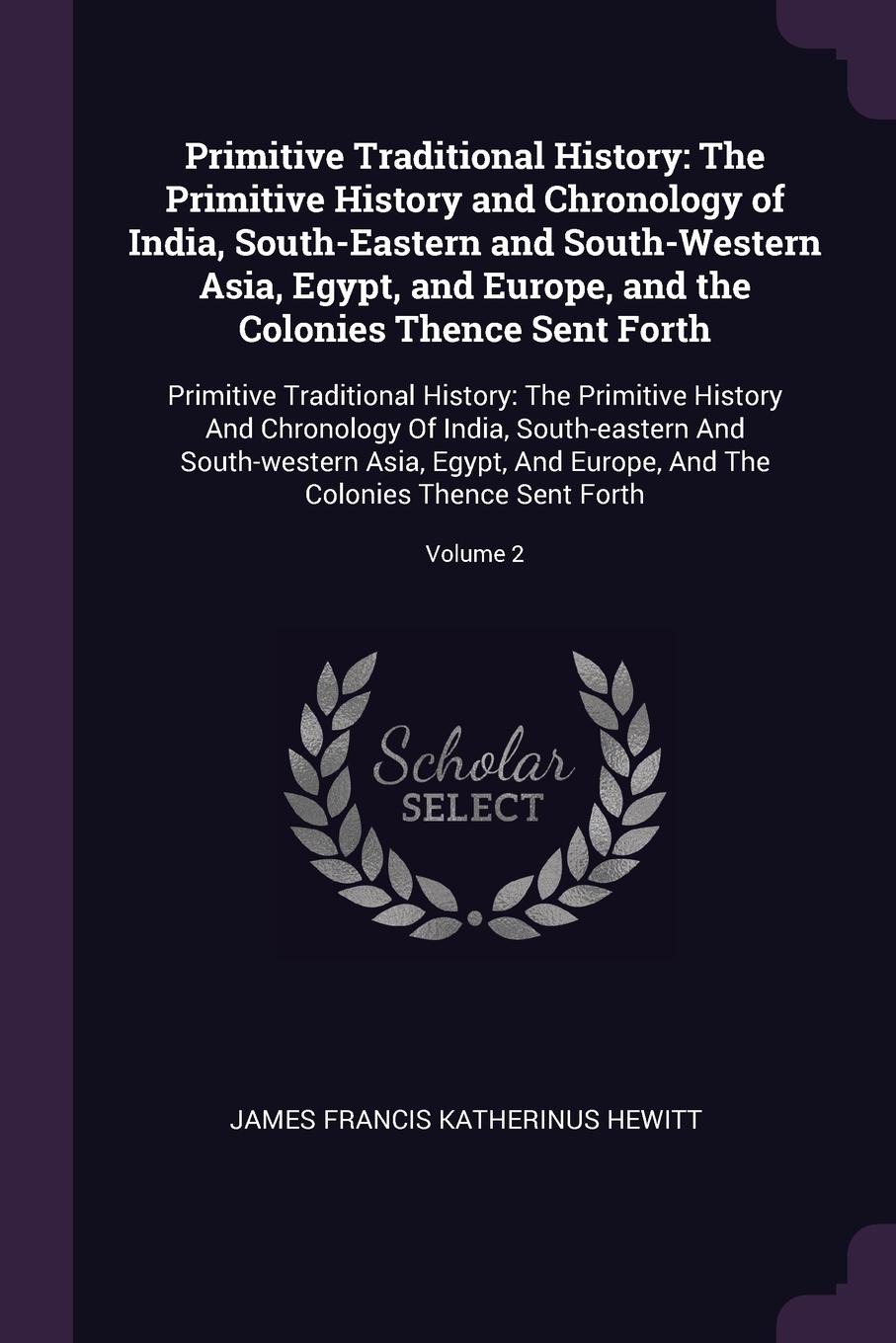 Primitive Traditional History. The Primitive History and Chronology of India, South-Eastern and South-Western Asia, Egypt, and Europe, and the Colonies Thence Sent Forth: Primitive Traditional History: The Primitive History And Chronology Of India...