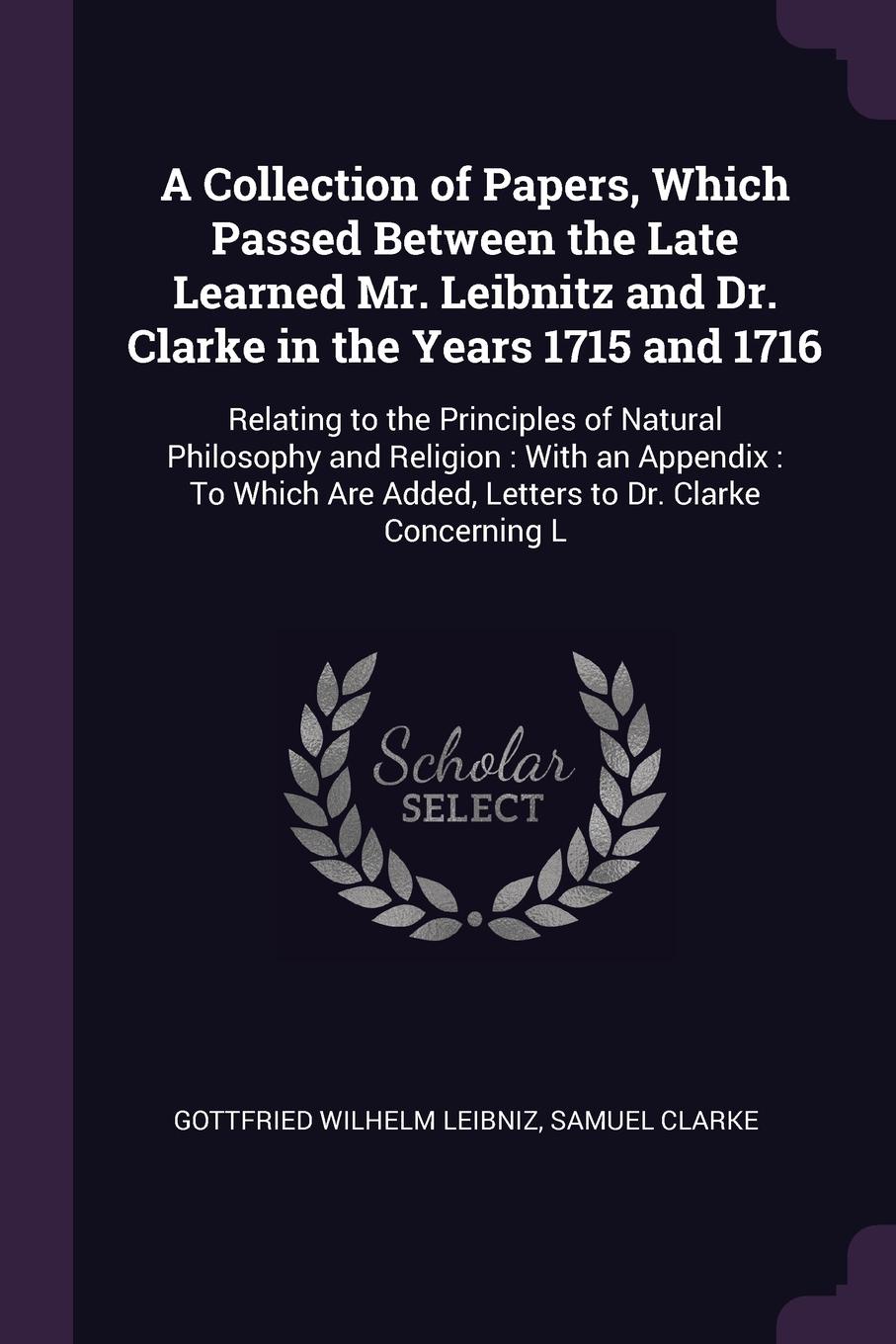 A Collection of Papers, Which Passed Between the Late Learned Mr. Leibnitz and Dr. Clarke in the Years 1715 and 1716. Relating to the Principles of Natural Philosophy and Religion : With an Appendix : To Which Are Added, Letters to Dr. Clarke Conc...