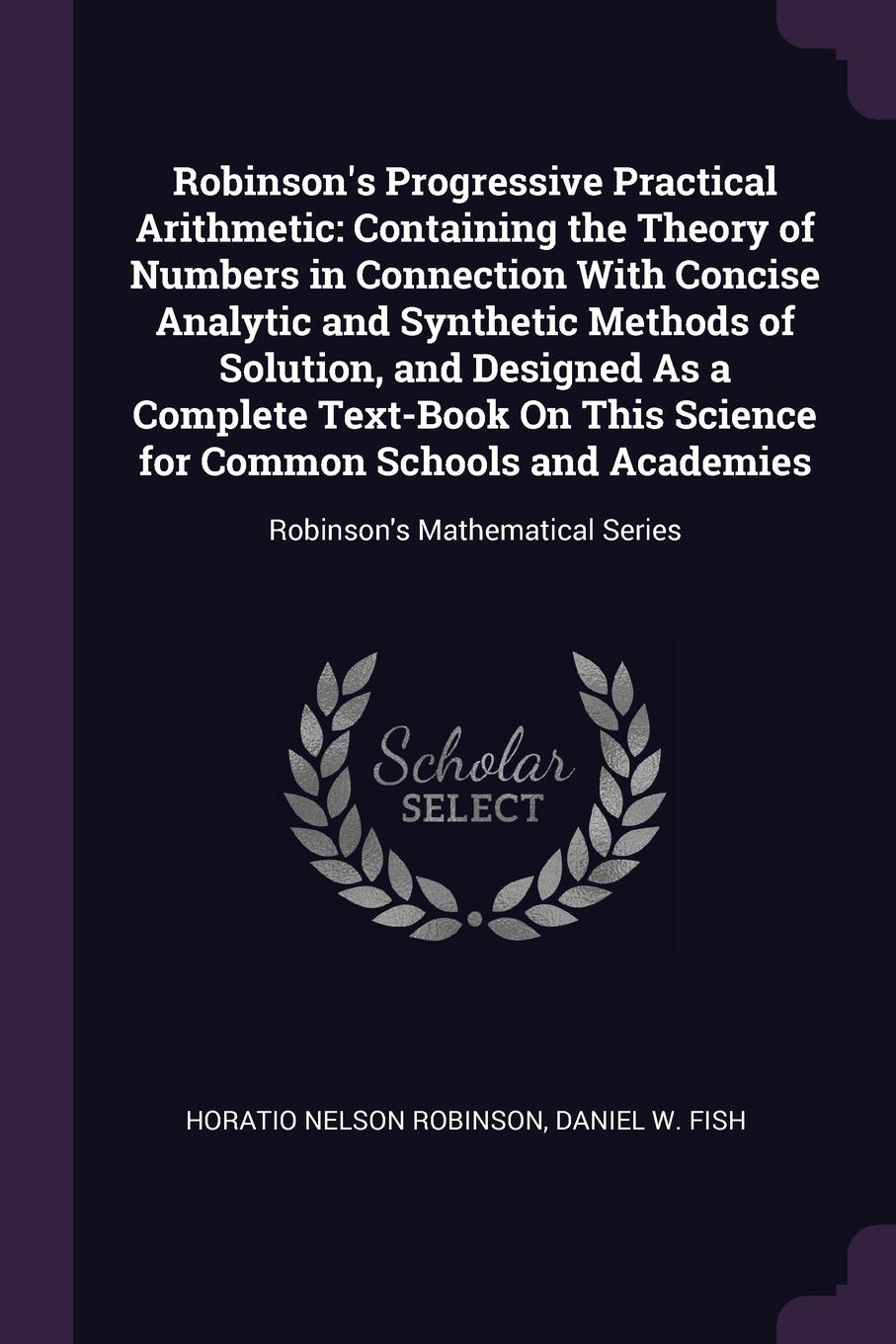 Robinson`s Progressive Practical Arithmetic. Containing the Theory of Numbers in Connection With Concise Analytic and Synthetic Methods of Solution, and Designed As a Complete Text-Book On This Science for Common Schools and Academies: Robinson`s ...