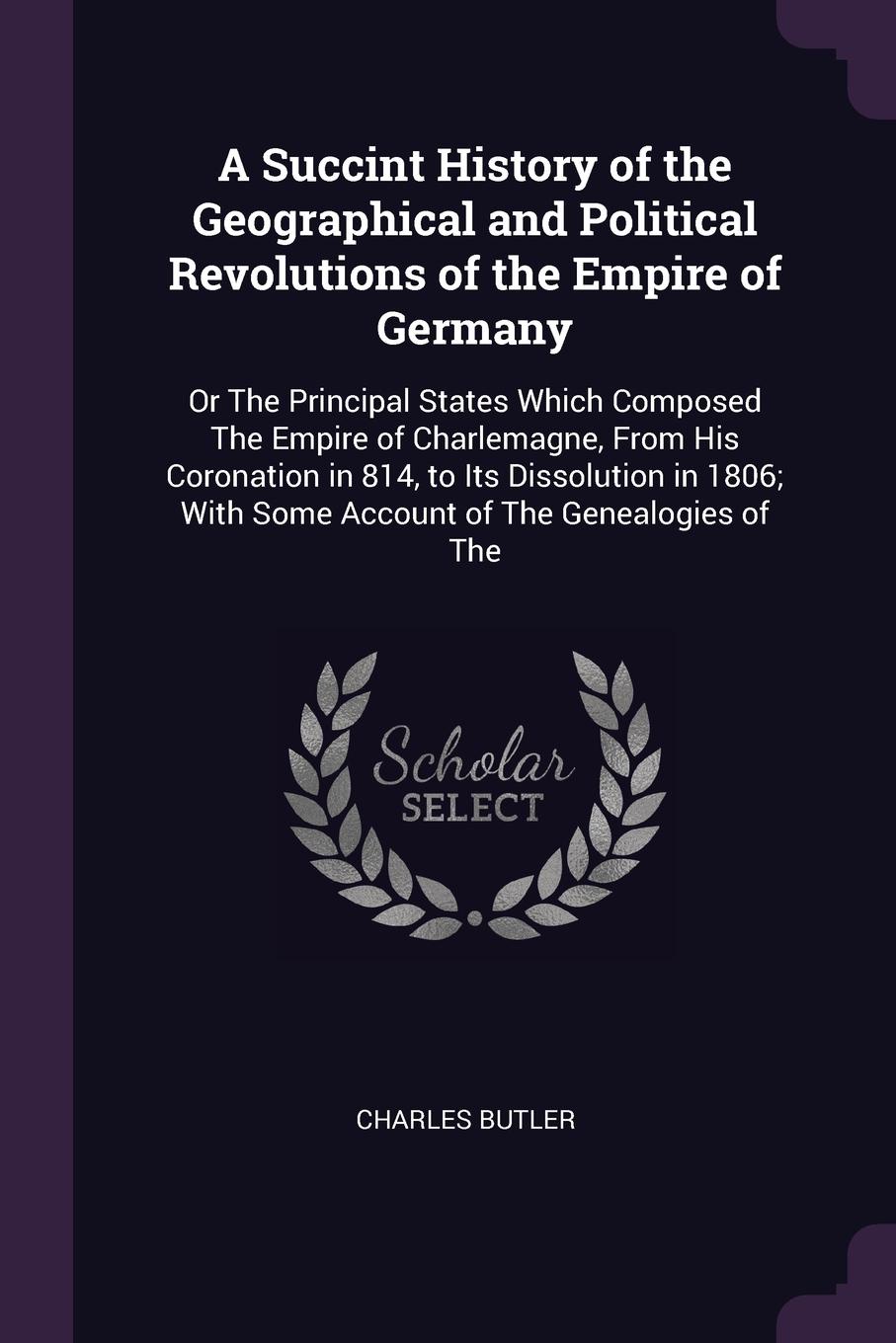 A Succint History of the Geographical and Political Revolutions of the Empire of Germany. Or The Principal States Which Composed The Empire of Charlemagne, From His Coronation in 814, to Its Dissolution in 1806; With Some Account of The Genealogie...