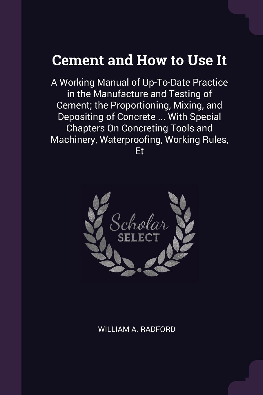 Cement and How to Use It. A Working Manual of Up-To-Date Practice in the Manufacture and Testing of Cement; the Proportioning, Mixing, and Depositing of Concrete ... With Special Chapters On Concreting Tools and Machinery, Waterproofing, Working R...