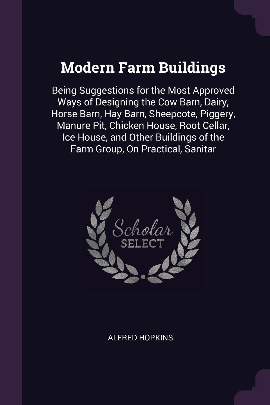 Modern Farm Buildings. Being Suggestions for the Most Approved Ways of Designing the Cow Barn, Dairy, Horse Barn, Hay Barn, Sheepcote, Piggery, Manure Pit, Chicken House, Root Cellar, Ice House, and Other Buildings of the Farm Group, On Practical,...