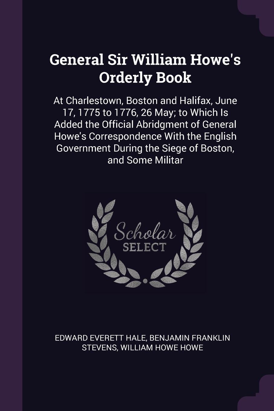 General Sir William Howe`s Orderly Book. At Charlestown, Boston and Halifax, June 17, 1775 to 1776, 26 May; to Which Is Added the Official Abridgment of General Howe`s Correspondence With the English Government During the Siege of Boston, and Some...