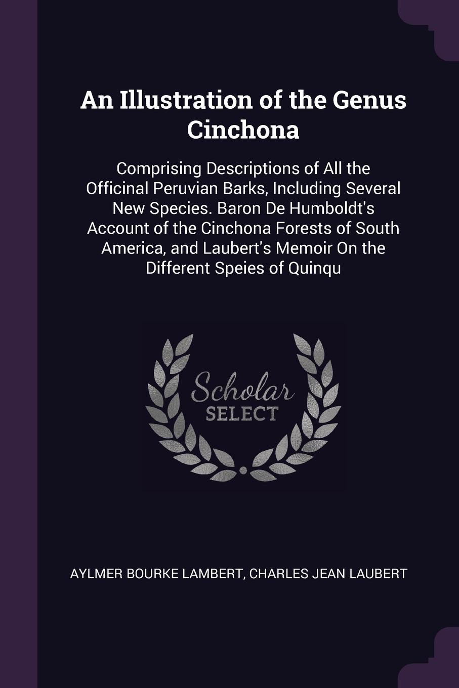 An Illustration of the Genus Cinchona. Comprising Descriptions of All the Officinal Peruvian Barks, Including Several New Species. Baron De Humboldt`s Account of the Cinchona Forests of South America, and Laubert`s Memoir On the Different Speies o...