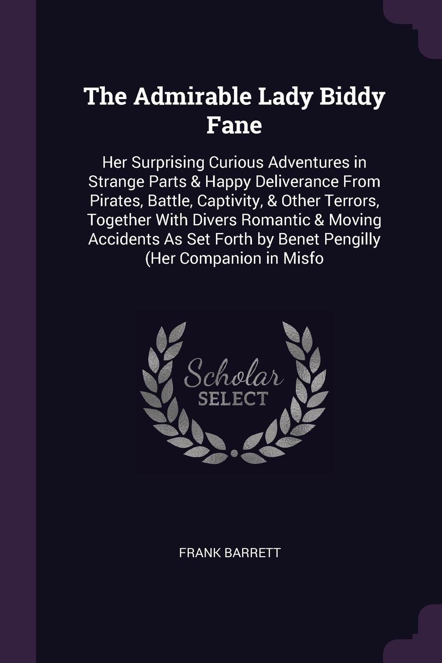 The Admirable Lady Biddy Fane. Her Surprising Curious Adventures in Strange Parts & Happy Deliverance From Pirates, Battle, Captivity, & Other Terrors, Together With Divers Romantic & Moving Accidents As Set Forth by Benet Pengilly (Her Companion ...