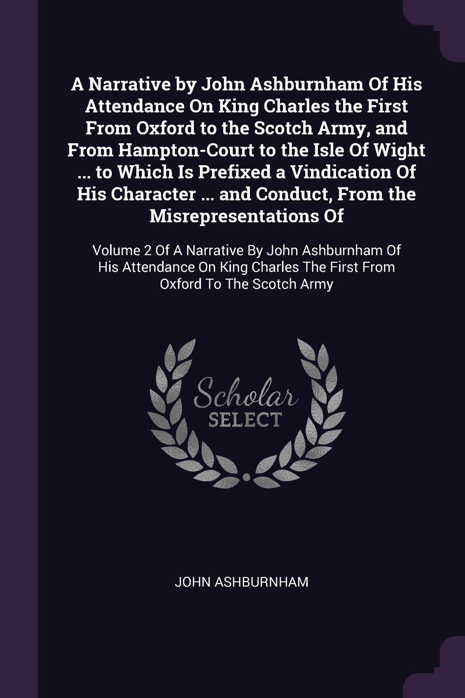 A Narrative by John Ashburnham Of His Attendance On King Charles the First From Oxford to the Scotch Army, and From Hampton-Court to the Isle Of Wight ... to Which Is Prefixed a Vindication Of His Character ... and Conduct, From the Misrepresentat...