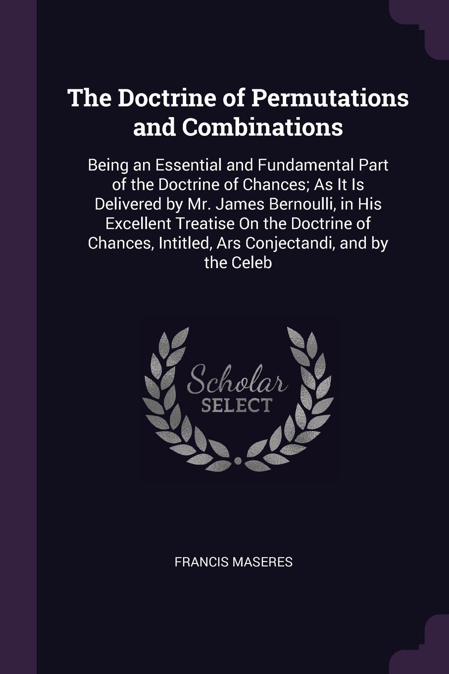 The Doctrine of Permutations and Combinations. Being an Essential and Fundamental Part of the Doctrine of Chances; As It Is Delivered by Mr. James Bernoulli, in His Excellent Treatise On the Doctrine of Chances, Intitled, Ars Conjectandi, and by t...