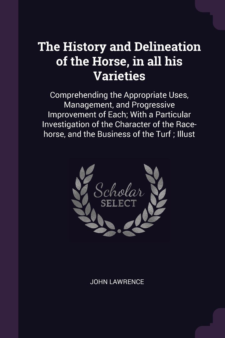 The History and Delineation of the Horse, in all his Varieties. Comprehending the Appropriate Uses, Management, and Progressive Improvement of Each; With a Particular Investigation of the Character of the Race-horse, and the Business of the Turf ;...