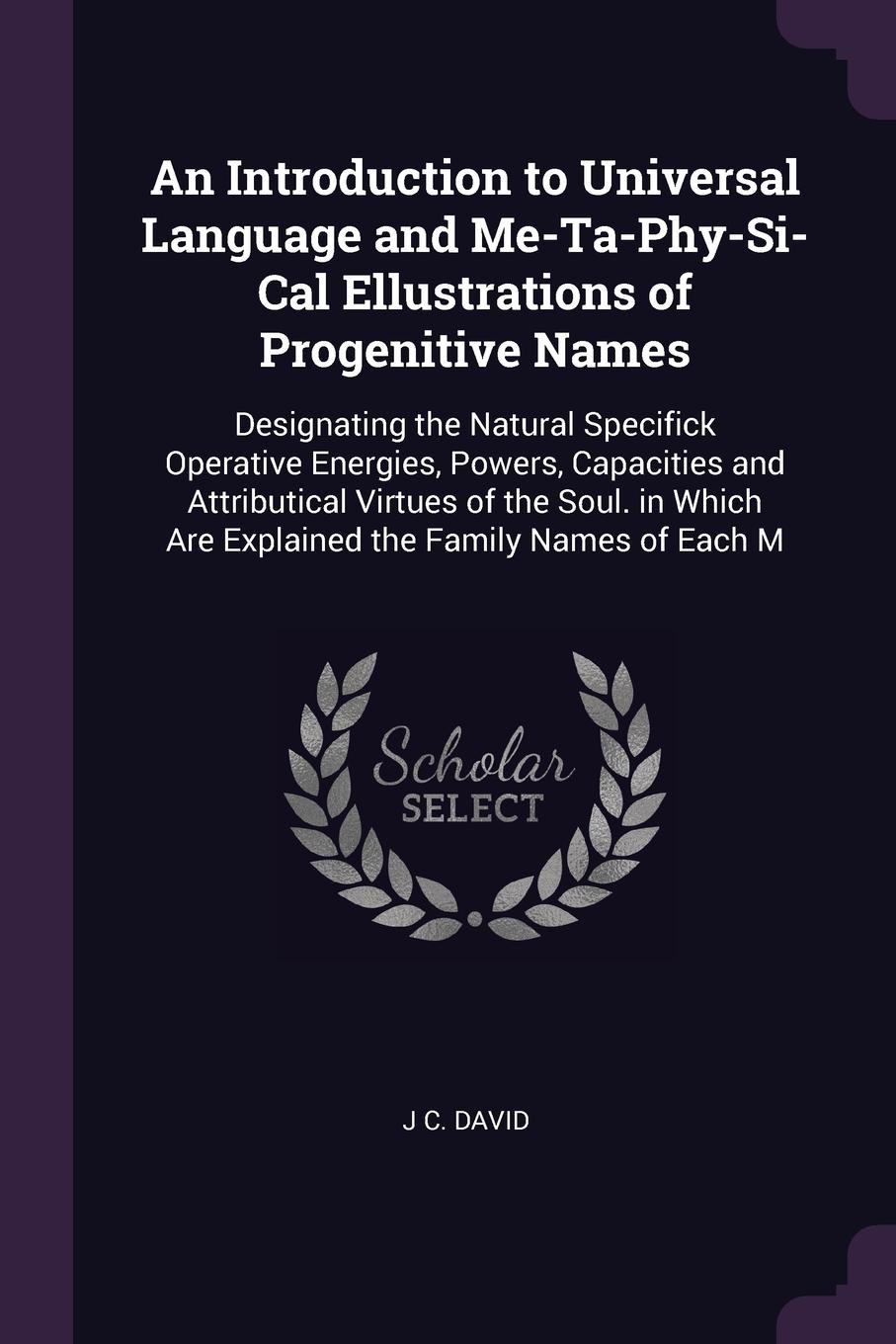 An Introduction to Universal Language and Me-Ta-Phy-Si-Cal Ellustrations of Progenitive Names. Designating the Natural Specifick Operative Energies, Powers, Capacities and Attributical Virtues of the Soul. in Which Are Explained the Family Names o...