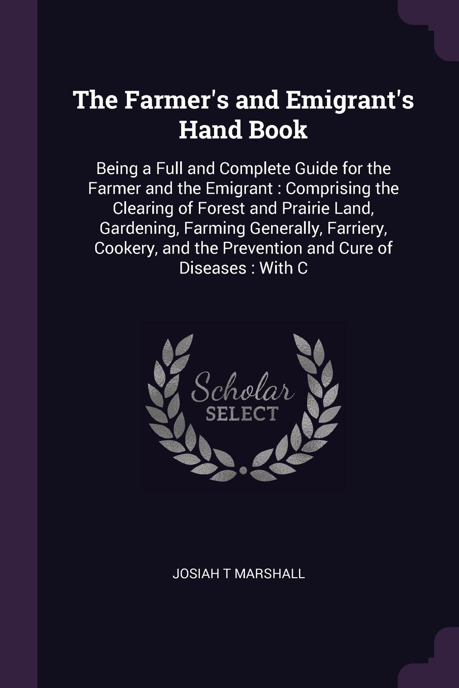 The Farmer`s and Emigrant`s Hand Book. Being a Full and Complete Guide for the Farmer and the Emigrant : Comprising the Clearing of Forest and Prairie Land, Gardening, Farming Generally, Farriery, Cookery, and the Prevention and Cure of Diseases :...