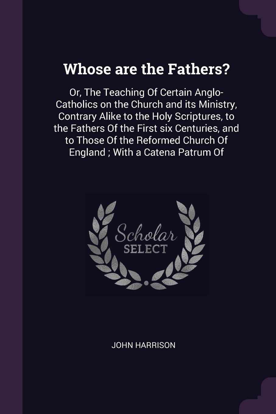 Whose are the Fathers?. Or, The Teaching Of Certain Anglo-Catholics on the Church and its Ministry, Contrary Alike to the Holy Scriptures, to the Fathers Of the First six Centuries, and to Those Of the Reformed Church Of England ; With a Catena Pa...